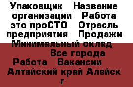 Упаковщик › Название организации ­ Работа-это проСТО › Отрасль предприятия ­ Продажи › Минимальный оклад ­ 23 500 - Все города Работа » Вакансии   . Алтайский край,Алейск г.